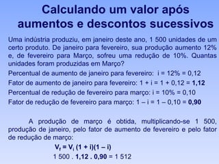 Calculando um valor após
aumentos e descontos sucessivos
Uma indústria produziu, em janeiro deste ano, 1 500 unidades de um
certo produto. De janeiro para fevereiro, sua produção aumento 12%
e, de fevereiro para Março, sofreu uma redução de 10%. Quantas
unidades foram produzidas em Março?
Percentual de aumento de janeiro para fevereiro: i = 12% = 0,12
Fator de aumento de janeiro para fevereiro: 1 + i = 1 + 0,12 = 1,12
Percentual de redução de fevereiro para março: i = 10% = 0,10
Fator de redução de fevereiro para março: 1 – i = 1 – 0,10 = 0,90
A produção de março é obtida, multiplicando-se 1 500,
produção de janeiro, pelo fator de aumento de fevereiro e pelo fator
de redução de março:
Vf = Vi (1 + i)(1 – i)
1 500 . 1,12 . 0,90 = 1 512
 