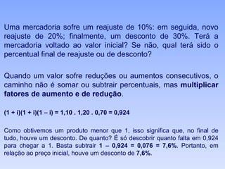 Uma mercadoria sofre um reajuste de 10%: em seguida, novo
reajuste de 20%; finalmente, um desconto de 30%. Terá a
mercadoria voltado ao valor inicial? Se não, qual terá sido o
percentual final de reajuste ou de desconto?
Quando um valor sofre reduções ou aumentos consecutivos, o
caminho não é somar ou subtrair percentuais, mas multiplicar
fatores de aumento e de redução.
(1 + i)(1 + i)(1 – i) = 1,10 . 1,20 . 0,70 = 0,924
Como obtivemos um produto menor que 1, isso significa que, no final de
tudo, houve um desconto. De quanto? É só descobrir quanto falta em 0,924
para chegar a 1. Basta subtrair 1 – 0,924 = 0,076 = 7,6%. Portanto, em
relação ao preço inicial, houve um desconto de 7,6%.
 