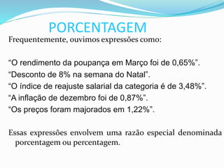 PORCENTAGEM
Frequentemente, ouvimos expressões como:
“O rendimento da poupança em Março foi de 0,65%”.
“Desconto de 8% na semana do Natal”.
“O índice de reajuste salarial da categoria é de 3,48%”.
“A inflação de dezembro foi de 0,87%”.
“Os preços foram majorados em 1,22%”.
Essas expressões envolvem uma razão especial denominada
porcentagem ou percentagem.
 