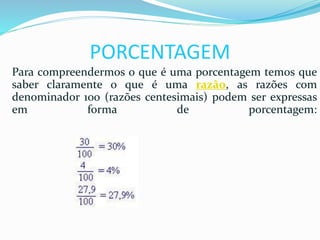 PORCENTAGEM
Para compreendermos o que é uma porcentagem temos que
saber claramente o que é uma razão, as razões com
denominador 100 (razões centesimais) podem ser expressas
em forma de porcentagem:
 