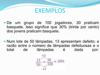 EXEMPLOS
 De um grupo de 100 jogadores, 30 praticam
basquete. Isso significa que 30% (trinta por cento)
dos jovens praticam basquete.
 Num lote de 50 lâmpadas, 13 apresentam defeito; a
razão entre o número de lâmpadas defeituosas e o
total de lâmpadas é dada por:
 