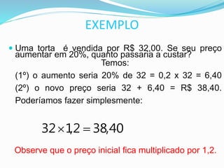 EXEMPLO
 Uma torta é vendida por R$ 32,00. Se seu preço
aumentar em 20%, quanto passaria a custar?
Temos:
(1º) o aumento seria 20% de 32 = 0,2 x 32 = 6,40
(2º) o novo preço seria 32 + 6,40 = R$ 38,40.
Poderíamos fazer simplesmente:
Observe que o preço inicial fica multiplicado por 1,2.
40,382,132 
 