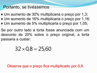 Portanto, se tivéssemos:
♦ Um aumento de 30% multiplicaria o preço por 1,3;
♦ Um aumento de 16% multiplicaria o preço por 1,16;
♦ Um aumento de 5% multiplicaria o preço por 1,05;
Se por outro lado a torta fosse anunciada com um
desconto de 20% sobre o preço original, a torta
passaria a custar:
Observe que o preço fica multiplicado por 0,8.
60,258,032 
 