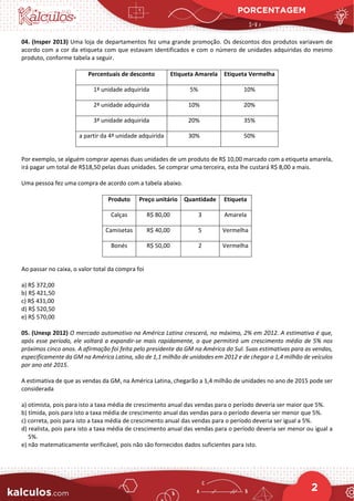 PORCENTAGEM
2
04. (Insper 2013) Uma loja de departamentos fez uma grande promoção. Os descontos dos produtos variavam de
acordo com a cor da etiqueta com que estavam identificados e com o número de unidades adquiridas do mesmo
produto, conforme tabela a seguir.
Percentuais de desconto Etiqueta Amarela Etiqueta Vermelha
1ª unidade adquirida 5% 10%
2ª unidade adquirida 10% 20%
3ª unidade adquirida 20% 35%
a partir da 4ª unidade adquirida 30% 50%
Por exemplo, se alguém comprar apenas duas unidades de um produto de R$ 10,00 marcado com a etiqueta amarela,
irá pagar um total de R$18,50 pelas duas unidades. Se comprar uma terceira, esta lhe custará R$ 8,00 a mais.
Uma pessoa fez uma compra de acordo com a tabela abaixo.
Produto Preço unitário Quantidade Etiqueta
Calças R$ 80,00 3 Amarela
Camisetas R$ 40,00 5 Vermelha
Bonés R$ 50,00 2 Vermelha
Ao passar no caixa, o valor total da compra foi
a) R$ 372,00
b) R$ 421,50
c) R$ 431,00
d) R$ 520,50
e) R$ 570,00
05. (Unesp 2012) O mercado automotivo na América Latina crescerá, no máximo, 2% em 2012. A estimativa é que,
após esse período, ele voltará a expandir-se mais rapidamente, o que permitirá um crescimento médio de 5% nos
próximos cinco anos. A afirmação foi feita pelo presidente da GM na América do Sul. Suas estimativas para as vendas,
especificamente da GM na América Latina, são de 1,1 milhão de unidades em 2012 e de chegar a 1,4 milhão de veículos
por ano até 2015.
A estimativa de que as vendas da GM, na América Latina, chegarão a 1,4 milhão de unidades no ano de 2015 pode ser
considerada
a) otimista, pois para isto a taxa média de crescimento anual das vendas para o período deveria ser maior que 5%.
b) tímida, pois para isto a taxa média de crescimento anual das vendas para o período deveria ser menor que 5%.
c) correta, pois para isto a taxa média de crescimento anual das vendas para o período deveria ser igual a 5%.
d) realista, pois para isto a taxa média de crescimento anual das vendas para o período deveria ser menor ou igual a
5%.
e) não matematicamente verificável, pois não são fornecidos dados suficientes para isto.
 