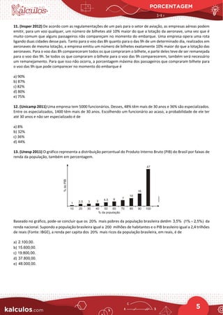 PORCENTAGEM
5
11. (Insper 2012) De acordo com as regulamentações de um país para o setor de aviação, as empresas aéreas podem
emitir, para um voo qualquer, um número de bilhetes até 10% maior do que a lotação da aeronave, uma vez que é
muito comum que alguns passageiros não compareçam no momento do embarque. Uma empresa opera uma rota
ligando duas cidades desse país. Tanto para o voo das 8h quanto para o das 9h de um determinado dia, realizados em
aeronaves de mesma lotação, a empresa emitiu um número de bilhetes exatamente 10% maior do que a lotação das
aeronaves. Para o voo das 8h compareceram todos os que compraram o bilhete, e parte deles teve de ser remanejada
para o voo das 9h. Se todos os que compraram o bilhete para o voo das 9h comparecerem, também será necessário
um remanejamento. Para que isso não ocorra, a porcentagem máxima dos passageiros que compraram bilhete para
o voo das 9h que pode comparecer no momento do embarque é
a) 90%
b) 87%
c) 82%
d) 80%
e) 75%
12. (Unicamp 2011) Uma empresa tem 5000 funcionários. Desses, 48% têm mais de 30 anos e 36% são especializados.
Entre os especializados, 1400 têm mais de 30 anos. Escolhendo um funcionário ao acaso, a probabilidade de ele ter
até 30 anos e não ser especializado é de
a) 8%
b) 32%
c) 36%
d) 44%
13. (Unesp 2011) O gráfico representa a distribuição percentual do Produto Interno Bruto (PIB) do Brasil por faixas de
renda da população, também em percentagem.
Baseado no gráfico, pode-se concluir que os 20% mais pobres da população brasileira detêm 3,5% (1% 2,5%)
+ da
renda nacional. Supondo a população brasileira igual a 200 milhões de habitantes e o PIB brasileiro igual a 2,4 trilhões
de reais (Fonte: IBGE), a renda per capita dos 20% mais ricos da população brasileira, em reais, é de
a) 2.100,00.
b) 15.600,00.
c) 19.800,00.
d) 37.800,00.
e) 48.000,00.
 