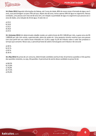 PORCENTAGEM
6
14. (Fatec 2011) Segundo informações da Sabesp, até 2 anos de idade, 80% do nosso corpo é formado de água; aos 5
anos, essa porcentagem cai para 70% até que, depois dos 60 anos, temos apenas 58% de água no organismo. Nessas
condições, uma pessoa com mais de 60 anos tem, em relação à quantidade de água no organismo que possuía aos 2
anos de idade, uma redução de x% de água. O valor de x é
a) 23,5
b) 24,0
c) 25,5
d) 26,0
e) 27,5
15. (Unicamp 2011) Um determinado cidadão recebe um salário bruto de R$ 2.500,00 por mês, e gasta cerca de R$
1.800,00 por mês com escola, supermercado, plano de saúde etc. Uma pesquisa recente mostrou que uma pessoa
com esse perfil tem seu salário bruto tributado em 13,3% e paga 31,5% de tributos sobre o valor dos produtos e
serviços que consome. Nesse caso, o percentual total do salário mensal gasto com tributos é de cerca de
a) 40 %.
b) 41 %.
c) 45 %.
d) 36 %.
16. (Ifsp 2011) Na prova de um concurso, determinado candidato acertou 8 das 10 primeiras questões e três quartos
das questões restantes, ou seja, 30 questões. O percentual de acerto desse candidato na prova foi de
a) 68,5%
b) 72,0%
c) 76,0%
d) 77,5%
e) 95,0%
 