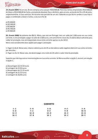 PORCENTAGEM
8
19. (Fuvest 2009) Há um ano, Bruno comprou uma casa por R$50.000,00. Para isso, tomou emprestados R$10.000,00
de Edson e R$10.000,00 de Carlos, prometendo devolver-lhes o dinheiro, após um ano, acrescido de 5% e 4% de juros,
respectivamente. A casa valorizou 3% durante este período de um ano. Sabendo-se que Bruno vendeu a casa hoje e
pagou o combinado a Edson e Carlos, o seu lucro foi de
a) R$ 400,00
b) R$ 500,00
c) R$ 600,00
d) R$ 700,00
e) R$ 800,00
20. (Fuvest 2008) No próximo dia 08/12, Maria, que vive em Portugal, terá um saldo de 2.300 euros em sua conta
corrente, e uma prestação a pagar no valor de 3.500 euros, com vencimento nesse dia. O salário dela é suficiente para
saldar tal prestação, mas será depositado nessa conta corrente apenas no dia 10/12.
Maria está considerando duas opções para pagar a prestação:
1. Pagar no dia 8. Nesse caso, o banco cobrará juros de 2% ao dia sobre o saldo negativo diário em sua conta corrente,
por dois dias;
2. Pagar no dia 10. Nesse caso, ela deverá pagar uma multa de 2% sobre o valor total da prestação.
Suponha que não haja outras movimentações em sua conta corrente. Se Maria escolher a opção 2, ela terá, em relação
à opção 1,
a) desvantagem de 22,50 euros
b) vantagem de 22,50 euros
c) desvantagem de 21,52 euros
d) vantagem de 21,52 euros
e) vantagem de 20,48 euros
GABARITO
1 - E 2 - B 3 - D 4 - C 5 - A
6 - D 7 - C 8 - E 9 - B 10 - B
11 - C 12 - D 13 - D 14 - E 15 - D
16 - C 17 - B 18 - E 19 - C 20 - C
 