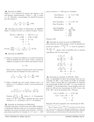 36. (Extra´ıdo da OBM)
Sejam x e y os n´umeros de pessoas que dan¸cam e que
n˜ao dan¸cam, respectivamente. Como x = 25
100 · y, temos
y = 4x. Portanto, a porcentagem do n´umero de pessoas
que n˜ao dan¸cam ´e:
y
x + y
=
4x
5x
=
4
5
=
80
100
= 80%.
37. (Extra´ıdo dos Clubes de Matem´atica da OBMEP)
Sejam c o n´umero de c˜aes e g o n´umero de gatos. Tem-se:
10% de c + 90% de g = 20% de (c + g)
0, 10c + 0, 90g = 0, 20c + 0, 20g
c + 9g = 2c + 2g
7g = c
c = 7g
Por ﬁm,
C˜aes
Total
=
c
c + g
=
7g
7g + g
=
7
8
= 87, 5%.
38. (Extra´ıdo da OBMEP)
a) Sejam m o n´umero de mulheres e h o n´umero de homens
antes da chegada dos cinco casais. Como o n´umero de
mulheres era quatro vezes o n´umero dos homens, temos:
m = 4h.
Deste modo, a fra¸c˜ao de homens pelo total de pessoas
presentas antes da chegada dos cinco casais era:
h
h + m
=
h
h + 4h
=
h
5h
=
1
5
=
20
100
= 20%
b) Ap´os a chegada dos cinco casais, ﬁcamos com h + 5
homens e m + 5 mulheres. Assim, o novo percentual de
homens ´e:
h + 5
h + 5 + m + 5
=
h + 5
h + 4h + 10
=
h + 5
5h + 10
.
Fazendo
h + 5
5h + 10
=
26
100
, temos h = 8. Consequente-
mente m = 4h = 32 e ap´os a chegada dos cinco casais
teremos 8 + 5 = 13 homens e 32 + 5 = 37 mulheres.
39. (Extra´ıdo do Vestibular da UERJ 2014)
Tomando como base o total de ovos como 1000, dividindo-
se igualmente 500 para cada cor de ovo pode-se analisar a
passagem dos meses (de janeiro para fevereiro e fevereiro
para mar¸co) pelo fator de varia¸c˜ao (1+i)2
, com i = −10%
para os brancos e i = 20% para os vermelhos.
Ovos Brancos = (1 − 0, 1)2
· 500
Ovos Brancos = 405
Ovos Vermelhos = (1 + 0, 2)2
· 50
Ovos Vermelhos = 720
Ovos Vermelhos
Total de Ovos
=
720
405 + 720
=
720
1125
= 0, 64.
Portanto, 64%.
40. (Extra´ıdo do exame de acesso do PROFMAT)
Basta observar que h´a 3n pessoas e total1
de partidas dis-
putas por homens ´e
n · (n − 1)
2
e o total de partidas ´e
3n · (3n − 1)
2
. Agora, como as partidas entre os homens
representam 10% do total, segue:
n · (n − 1)
2
3n · (3n − 1)
2
=
10
100
n · (n − 1)
3n · (3n − 1)
=
1
10
(n − 1)
3 · (3n − 1)
=
1
10
10n − 10 = 9n − 3
n = 7
41. (Extra´ıdo do vestibular da FPS PE - 2014)
Seja x a quantidade de ´agua com princ´ıpio ativo em con-
centra¸c˜ao de 20%, o que resulta em 0, 20x do princ´ıpio
ativo. Como ´e preciso 100 ml, a quantidade de composto
em concentra¸c˜ao de 30% ser´a (100 − x), o que resulta em
0, 30(100 − x) de princ´ıpio ativo. Como deseja-se um com-
posto de 100 ml com concentra¸c˜ao de 24%, ﬁca-se com
0, 24 · 100 = 24 ml do princ´ıpio ativo. Portanto,
0, 2x + 0, 3(100 − x) = 0, 24 · 100
0, 2x − 0, 3x + 30 = 24
−0, 1x = −6
x = 60
Resposta: 60 ml do composto com concentra¸c˜ao de 20%.
1Entre k objetos, existem
k(k − 1)
2
subconjuntos de dois elemen-
tos. Para ver isso, basta usar o pr´ınc´ıpio multiplicativo e notar que
dentre as k(k − 1) maneiras de escolhermos dois objetos distintos,
cada subconjunto de dois elementos foi representado duas vezes.
http://matematica.obmep.org.br/ 9 matematica@obmep.org.br
 