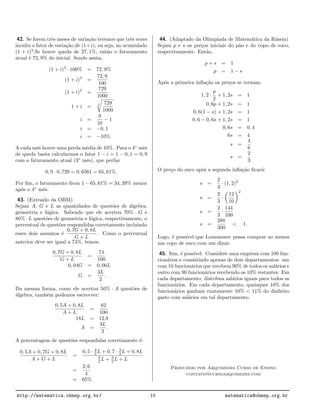 42. Se forem trˆes meses de varia¸c˜ao teremos que trˆes vezes
incidiu o fator de varia¸c˜ao de (1+i), ou seja, no acumulado
(1 + i)3
.Se houve queda de 27, 1%, ent˜ao o faturamento
atual ´e 72, 9% do inicial. Sendo assim,
(1 + i)3
· 100% = 72, 9%
(1 + i)3
=
72, 9
100
(1 + i)3
=
729
1000
1 + i =
3 729
1000
i =
9
10
− 1
i = −0, 1
i = −10%.
A cada mˆes houve uma perda m´edia de 10%. Para o 4◦
mˆes
de queda basta calcularmos o fator 1 − i = 1 − 0, 1 = 0, 9
com o faturamento atual (3◦
mˆes), que perfaz
0, 9 · 0, 729 = 0, 6561 = 65, 61%.
Por ﬁm, o faturamento ﬁcou 1 − 65, 61% = 34, 39% menor
ap´os o 4◦
mˆes.
43. (Extra´ıdo da OBM)
Sejam A, G e L as quantidades de quest˜oes de ´algebra,
geometria e l´ogica. Sabendo que ele acertou 70% · G e
80% · L quest˜oes de geometria e l´ogica, respectivamente, o
percentual de quest˜oes respondidas corretamente incluindo
esses dois assuntos ´e
0, 7G + 0, 8L
G + L
. Como o percentual
anterior deve ser igual a 74%, temos:
0, 7G + 0, 8L
G + L
=
74
100
0, 04G = 0, 06L
G =
3L
2
.
Da mesma forma, como ele acertou 50% · A quest˜oes de
´algebra, tamb´em podemos escrevver:
0, 5A + 0, 8L
A + L
=
62
100
18L = 12A
A =
3L
2
.
A porcentagem de quest˜oes respondidas corretamente ´e:
0, 5A + 0, 7G + 0, 8L
A + G + L
=
0, 5 · 3
2 L + 0, 7 · 3
2 L + 0, 8L
3
2 L + 3
2 L + L
=
2, 6
4
= 65%.
44. (Adaptado da Olimp´ıada de Matem´atica da R´ussia)
Sejam p e s os pre¸cos iniciais do p˜ao e do copo de suco,
respectivamente. Ent˜ao,
p + s = 1
p = 1 − s
Ap´os a primeira inﬂa¸c˜ao os pre¸cos se tornam:
1, 2 ·
p
2
+ 1, 2s = 1
0, 6p + 1, 2s = 1
0, 6(1 − s) + 1, 2s = 1
0, 6 − 0, 6s + 1, 2s = 1
0, 6s = 0, 4
6s = 4
s =
4
6
s =
2
3
O pre¸co do suco ap´os a segunda inﬂa¸c˜ao ﬁcar´a:
s =
2
3
· (1, 2)2
s =
2
3
·
12
10
2
s =
2
3
·
144
100
s =
288
300
< 1.
Logo, ´e poss´ıvel que Lomonosov possa comprar ao menos
um copo de suco com um dinar.
45. Sim, ´e poss´ıvel. Considere uma empresa com 100 fun-
cion´arios e consistindo apenas de dois departamentos: um
com 10 funcion´arios que recebem 90% de todos os sal´arios e
outro com 90 funcion´arios recebendo os 10% restantes. Em
cada departamento, distribua sal´arios iguais para todos os
funcion´arios. Em cada departamento, quaisquer 10% dos
funcion´arios ganham exatamente 10% < 11% do dinheiro
gasto com sal´arios em tal departamento.
Produzido por Arquimedes Curso de Ensino
contato@cursoarquimedes.com
http://matematica.obmep.org.br/ 10 matematica@obmep.org.br
 