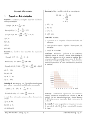 Introdu¸c˜ao `a Porcentagem
1 Exerc´ıcios Introdut´orios
Exerc´ıcio 1. Conforme os exemplos, represente os decimais
como porcentagens:
Exemplo i) 0, 03 =
3
100
= 3%
Exemplo ii) 0, 7 =
7
10
=
70
100
= 70%
Exemplo iii) 0, 258 =
258
1000
=
25, 8
100
= 25, 8%
a) 0, 04.
b) 0, 23.
c) 0, 8.
d) 0, 562.
Exerc´ıcio 2. Calcule o valor num´erico das express˜oes
abaixo:
Exemplo i) 5% · 80 =
5
100
· 80 = 4.
Exemplo ii) 12% · 500 =
12
100
· 500 = 60.
Exemplo iii) 33, 5%·420 =
33, 5
100
·420 =
335
1000
·420 = 140, 7
a) 4% · 1800.
b) 36% · 75.
c) 24, 7% · 500.
d) 4% · 1800.
Exerc´ıcio 3. A proposi¸c˜ao “de” ´e utilizada em matem´atica
para indicar a opera¸c˜ao de multiplica¸c˜ao, por exemplo:
i) 10% de 40 = 10% · 40 =
10
100
· 40 = 4
ii) 23% de 200 = 23% · 200 =
23
100
· 200 = 46.
A partir dessa informa¸c˜ao, calcule os valores das express˜oes
abaixo.
a) 7% de 900.
b) 36% de 25.
c) 120% de 30.
Exerc´ıcio 4. Siga o modelo e calcule as porcentagens:
5% · 130 =
5
100
· 130
=
650
100
= 6, 5.
a) 10% · 120.
b) 7% · 80.
c) 15% · 90.
d) 0, 5% · 200.
Exerc´ıcio 5. Calcule:
a) o quadrado de 4% e expresse o resultado como em por-
centagens;
b) a raiz quadrada de 64% e expresse o resultado em por-
centagens;
c) o valor de 6% de 180.
Exerc´ıcio 6. Para testar a qualidade de um combust´ıvel
composto apenas de gasolina e ´alcool, uma empresa re-
colheu oito amostras em v´arios postos de gasolina. Para
cada amostra foi determinado o percentual de ´alcool e o
resultado ´e mostrado no gr´aﬁco abaixo. Em quais dessas
amostras o percentual de ´alcool ´e maior que o percentual
de gasolina?
Exerc´ıcio 7. Contrariando o plano real, um comerciante
aumenta o pre¸co de um produto que custava R$ 300, 00
em 20%. Um mˆes depois arrependeu-se e fez um desconto
de 20% sobre o pre¸co reajustado. Qual o novo pre¸co do
produto?
Exerc´ıcio 8. A raz˜ao entre o n´umero de meninos e meninas
de uma sala de aula ´e de
7
3
. Qual o percentual de meninos
da classe?
http://matematica.obmep.org.br/ 1 matematica@obmep.org.br
 