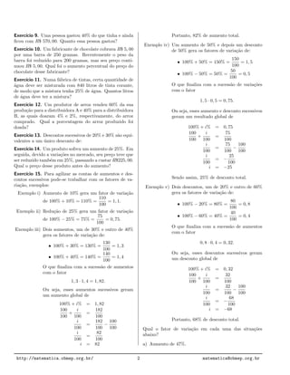 Exerc´ıcio 9. Uma pessoa gastou 40% do que tinha e ainda
ﬁcou com R$ 570, 00. Quanto essa pessoa gastou?
Exerc´ıcio 10. Um fabricante de chocolate cobrava R$ 5, 00
por uma barra de 250 gramas. Recentemente o peso da
barra foi reduzido para 200 gramas, mas seu pre¸co conti-
nuou R$ 5, 00. Qual foi o aumento percentual do pre¸co do
chocolate desse fabricante?
Exerc´ıcio 11. Numa f´abrica de tintas, certa quantidade de
´agua deve ser misturada com 840 litros de tinta corante,
de modo que a mistura tenha 25% de ´agua. Quantos litros
de ´agua deve ter a mistura?
Exerc´ıcio 12. Um produtor de arroz vendeu 60% da sua
produ¸c˜ao para a distribuidora A e 40% para a distribuidora
B, as quais doaram 4% e 2%, respectivamente, do arroz
comprado. Qual a porcentagem do arroz produzido foi
doada?
Exerc´ıcio 13. Descontos sucessivos de 20% e 30% s˜ao equi-
valentes a um ´unico desconto de:
Exerc´ıcio 14. Um produto sofreu um aumento de 25%. Em
seguida, devido a varia¸c˜oes no mercado, seu pre¸co teve que
ser reduzido tamb´em em 25%, passando a custar R$225, 00.
Qual o pre¸co desse produto antes do aumento?
Exerc´ıcio 15. Para agilizar as contas de aumentos e des-
contos sucessivos pode-se trabalhar com os fatores de va-
ria¸c˜ao, exemplos:
Exemplo i) Aumento de 10% gera um fator de varia¸c˜ao
de 100% + 10% = 110% =
110
100
= 1, 1.
Exemplo ii) Redu¸c˜ao de 25% gera um fator de varia¸c˜ao
de 100% − 25% = 75% =
75
100
= 0, 75.
Exemplo iii) Dois aumentos, um de 30% e outro de 40%
gera os fatores de varia¸c˜ao de:
• 100% + 30% = 130% =
130
100
= 1, 3
• 100% + 40% = 140% =
140
100
= 1, 4
O que ﬁnaliza com a sucess˜ao de aumentos
com o fator
1, 3 · 1, 4 = 1, 82.
Ou seja, esses aumentos sucessivos geram
um aumento global de
100% + i% = 1, 82
100
100
+
i
100
=
182
100
i
100
=
182
100
−
100
100
i
100
=
82
100
i = 82
Portanto, 82% de aumento total.
Exemplo iv) Um aumento de 50% e depois um desconto
de 50% gera os fatores de varia¸c˜ao de:
• 100% + 50% = 150% =
150
100
= 1, 5
• 100% − 50% = 50% =
50
100
= 0, 5
O que ﬁnaliza com a sucess˜ao de varia¸c˜oes
com o fator
1, 5 · 0, 5 = 0, 75.
Ou seja, esses aumento e desconto sucessivos
geram um resultado global de
100% + i% = 0, 75
100
100
+
i
100
=
75
100
i
100
=
75
100
−
100
100
i
100
= −
25
100
i = −25
Sendo assim, 25% de desconto total.
Exemplo v) Dois descontos, um de 20% e outro de 60%
gera os fatores de varia¸c˜ao de:
• 100% − 20% = 80% =
80
100
= 0, 8
• 100% − 60% = 40% =
40
100
= 0, 4
O que ﬁnaliza com a sucess˜ao de aumentos
com o fator
0, 8 · 0, 4 = 0, 32.
Ou seja, esses descontos sucessivos geram
um desconto global de
100% + i% = 0, 32
100
100
+
i
100
=
32
100
i
100
=
32
100
−
100
100
i
100
= −
68
100
i = −68
Portanto, 68% de desconto total.
Qual o fator de varia¸c˜ao em cada uma das situa¸c˜oes
abaixo?
a) Aumento de 47%.
http://matematica.obmep.org.br/ 2 matematica@obmep.org.br
 