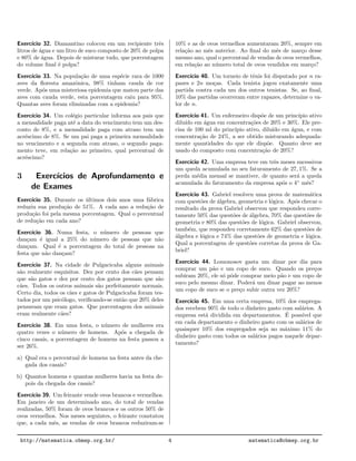 Exerc´ıcio 32. Diamantino colocou em um recipiente trˆes
litros de ´agua e um litro de suco composto de 20% de polpa
e 80% de ´agua. Depois de misturar tudo, que porcentagem
do volume ﬁnal ´e polpa?
Exerc´ıcio 33. Na popula¸c˜ao de uma esp´ecie rara de 1000
aves da ﬂoresta amazˆonica, 98% tinham cauda de cor
verde. Ap´os uma misteriosa epidemia que matou parte das
aves com cauda verde, esta porcentagem caiu para 95%.
Quantas aves foram eliminadas com a epidemia?
Exerc´ıcio 34. Um col´egio particular informa aos pais que
a mensalidade paga at´e a data do vencimento tem um des-
conto de 8%, e a mensalidade paga com atraso tem um
acr´escimo de 8%. Se um pai paga a primeira mensalidade
no vencimento e a segunda com atraso, o segundo paga-
mento teve, em rela¸c˜ao ao primeiro, qual percentual de
acr´escimo?
3 Exerc´ıcios de Aprofundamento e
de Exames
Exerc´ıcio 35. Durante os ´ultimos dois anos uma f´abrica
reduziu sua produ¸c˜ao de 51%. A cada ano a redu¸c˜ao de
produ¸c˜ao foi pela mesma porcentagem. Qual o percentual
de redu¸c˜ao em cada ano?
Exerc´ıcio 36. Numa festa, o n´umero de pessoas que
dan¸cam ´e igual a 25% do n´umero de pessoas que n˜ao
dan¸cam. Qual ´e a porcentagem do total de pessoas na
festa que n˜ao dan¸cam?
Exerc´ıcio 37. Na cidade de Pulgacicaba alguns animais
s˜ao realmente esquisitos. Dez por cento dos c˜aes pensam
que s˜ao gatos e dez por cento dos gatos pensam que s˜ao
c˜aes. Todos os outros animais s˜ao perfeitamente normais.
Certo dia, todos os c˜aes e gatos de Pulgacicaba foram tes-
tados por um psic´ologo, veriﬁcando-se ent˜ao que 20% deles
pensavam que eram gatos. Que porcentagem dos animais
eram realmente c˜aes?
Exerc´ıcio 38. Em uma festa, o n´umero de mulheres era
quatro vezes o n´umero de homens. Ap´os a chegada de
cinco casais, a porcentagem de homens na festa passou a
ser 26%.
a) Qual era o percentual de homens na festa antes da che-
gada dos casais?
b) Quantos homens e quantas mulheres havia na festa de-
pois da chegada dos casais?
Exerc´ıcio 39. Um feirante vende ovos brancos e vermelhos.
Em janeiro de um determinado ano, do total de vendas
realizadas, 50% foram de ovos brancos e os outros 50% de
ovos vermelhos. Nos meses seguintes, o feirante constatou
que, a cada mˆes, as vendas de ovos brancos reduziram-se
10% e as de ovos vermelhos aumentaram 20%, sempre em
rela¸c˜ao ao mˆes anterior. Ao ﬁnal do mˆes de mar¸co desse
mesmo ano, qual o percentual de vendas de ovos vermelhos,
em rela¸c˜ao ao n´umero total de ovos vendidos em mar¸co?
Exerc´ıcio 40. Um torneio de tˆenis foi disputado por n ra-
pazes e 2n mo¸cas. Cada tenista jogou exatamente uma
partida contra cada um dos outros tenistas. Se, ao ﬁnal,
10% das partidas ocorreram entre rapazes, determine o va-
lor de n.
Exerc´ıcio 41. Um enfermeiro disp˜oe de um princ´ıpio ativo
dilu´ıdo em ´agua em concentra¸c˜oes de 20% e 30%. Ele pre-
cisa de 100 ml do princ´ıpio ativo, dilu´ıdo em ´agua, e com
concentra¸c˜ao de 24%, a ser obtido misturando adequada-
mente quantidades do que ele disp˜oe. Quanto deve ser
usado do composto com concentra¸c˜ao de 20%?
Exerc´ıcio 42. Uma empresa teve em trˆes meses sucessivos
um queda acumulada no seu faturamento de 27, 1%. Se a
perda m´edia mensal se mantiver, de quanto ser´a a queda
acumulada do faturamento da empresa ap´os o 4◦
mˆes?
Exerc´ıcio 43. Gabriel resolveu uma prova de matem´atica
com quest˜oes de ´algebra, geometria e l´ogica. Ap´os checar o
resultado da prova Gabriel observou que respondeu corre-
tamente 50% das quest˜oes de ´algebra, 70% das quest˜oes de
geometria e 80% das quest˜oes de l´ogica. Gabriel observou,
tamb´em, que respondeu corretamente 62% das quest˜oes de
´algebra e l´ogica e 74% das quest˜oes de geometria e l´ogica.
Qual a porcentagem de quest˜oes corretas da prova de Ga-
briel?
Exerc´ıcio 44. Lomonosov gasta um dinar por dia para
comprar um p˜ao e um copo de suco. Quando os pre¸cos
subiram 20%, ele s´o pˆode comprar meio p˜ao e um copo de
suco pelo mesmo dinar. Poder´a um dinar pagar ao menos
um copo de suco se o pre¸co subir outra vez 20%?
Exerc´ıcio 45. Em uma certa empresa, 10% dos emprega-
dos recebem 90% de todo o dinheiro gasto com sal´arios. A
empresa est´a dividida em departamentos. ´E poss´ıvel que
em cada departamento o dinheiro gasto com os sal´arios de
quaisquer 10% dos empregados seja no m´aximo 11% do
dinheiro gasto com todos os sal´arios pagos naquele depar-
tamento?
http://matematica.obmep.org.br/ 4 matematica@obmep.org.br
 
