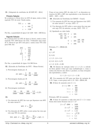 11. (Adaptado do vestibular da ACAFE SC - 2014)
Primeira Solu¸c˜ao:
Se a mistura (x litros) deve ter 25% de ´agua, ent˜ao a tinta
equivale 75% do total. Sendo assim,
75% · x = 840
x = 840 ·
4
3
x = 1120
Por ﬁm, a quantidade de ´agua ´e de 1120−840 = 280 litros.
Segunda Solu¸c˜ao:
Se a mistura deve ter 25% de ´agua (x litros), ent˜ao a tinta
equivale 75% (840 litros) do total. Utilizando uma regra
de 3, obtem-se que 25% est´a para x assim como 75% est´a
para 840, da´ı:
25%
x
=
75%
840
x
25%
=
840
75%
x
1
=
840
3
x = 280.
Por ﬁm, a quantidade de ´agua ´e de 280 litros.
12. (Extra´ıdo do Vestibular da UFU - Minas Gerais)
i) Porcentagem doada por A:
4% · 60% =
4
100
·
60
100
=
240
10000
.
ii) Porcentagem doada por B:
2% · 40% =
2
100
·
40
100
=
80
10000
.
iii) Porcentagem resultante:
240
10000
+
80
10000
=
320
10000
=
3, 2
100
= 3, 2%.
13.
i) Um desconto de 20% faz com que ﬁquemos com 80%
do valor inicial V :
80% · V =
80
100
V.
ii) Um desconto de 30% sobre o novo pre¸co faz com que
este seja 70% do anterior:
70% · 80% · V =
70
100
·
80
100
V =
56
100
V = 56% · V.
Como s´o nos restou 56% do valor de V , os descontos su-
cessivos de 20% e 30% s˜ao equivalentes a um desconto de
100% − 56% = 44%.
14. (Extra´ıdo do Vestibular do CEFET - Cear´a)
i) Um aumento de 25% faz com que ﬁquemos com 125%
do valor inicial V , ou seja, 125% · V .
ii) Um desconto de 25% sobre o novo pre¸co faz com que
este seja 75% do anterior, ou seja, 125% · 75% · V
iii) Igualando ao valor dado:
125% · 75% · V = 225
125
100
·
75
100
· V = 225
V = 225 ·
100
125
·
100
75
V = 240.
Portanto, V = R$240, 00.
15.
a) 1, 47
b) 0, 31
c) 1, 5 · 1, 6 = 2, 4
d) 0, 8 · 0, 9 = 0, 72
e) 1, 8 · 0, 55 = 0, 99
16. Os fatores de varia¸c˜ao ser˜ao 1, 1 e 1, 2 e o c´alculo
do fator global ´e feito por uma multiplica¸c˜ao e, como a
ordem dos fatores n˜ao altera o produto, as duas situa¸c˜oes
s˜ao equivalentes, a saber:
1, 1 · 1, 2 = 1, 2 · 1, 1 = 1, 32.
17. Um aumento de 15% gera um fator de varia¸c˜ao de
1, 15. Logo, o novo pre¸co ser´a 1, 15 · 140 = R$161, 00.
18. O fator de aumento ser´a (1 + i).
(1 + i) · 500 = 800
1 + i =
800
500
1 + i = 1, 6
i = 0, 6
Portanto, 60% de aumento.
19. O fator de aumento a cada mˆes ser´a (1 + i) e como
foram dois meses ﬁcamos com (1 + i)2
.
(1 + i)2
· 2000 = 2420
(1 + i)2
=
2420
2000
(1 + i)2
= 1, 21
1 + i = 1, 21
1 + i = 1, 1
i = 0, 1
http://matematica.obmep.org.br/ 6 matematica@obmep.org.br
 