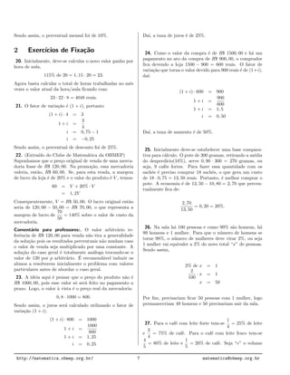 Sendo assim, o percentual mensal foi de 10%.
2 Exerc´ıcios de Fixa¸c˜ao
20. Inicialmente, deve-se calcular o novo valor ganho por
hora de aula,
115% de 20 = 1, 15 · 20 = 23.
Agora basta calcular o total de horas trabalhadas no mˆes
vezes o valor atual da hora/aula ﬁcando com:
23 · 22 · 8 = 4048 reais.
21. O fator de varia¸c˜ao ´e (1 + i), portanto
(1 + i) · 4 = 3
1 + i =
3
4
i = 0, 75 − 1
i = −0, 25
Sendo assim, o percentual de desconto foi de 25%.
22. (Extra´ıdo do Clube de Matem´atica da OBMEP)
Suponhamos que o pre¸co original de venda de uma merca-
doria fosse de R$ 120, 00. Na promo¸c˜ao, essa mercadoria
valeria, ent˜ao, R$ 60, 00. Se, para esta venda, a margem
de lucro da loja ´e de 20% e o valor do produto ´e V , temos:
60 = V + 20% · V
= 1, 2V
Consequentemente, V = R$ 50, 00. O lucro original ent˜ao
seria de 120, 00 − 50, 00 = R$ 70, 00, o que representa a
margem de lucro de
70
50
= 140% sobre o valor de custo da
mercadoria.
Coment´ario para professores:. O valor arbitr´ario re-
ferˆencia de R$ 120, 00 para venda n˜ao tira a generalidade
da solu¸c˜ao pois os resultados percentuais n˜ao mudam caso
o valor de venda seja multiplicado por uma constante. A
solu¸c˜ao do caso geral ´e totalmente an´aloga trocando-se o
valor de 120 por p arbitr´ario. ´E recomend´avel induzir os
alunos a resolverem inicialmente o problema com valores
particulares antes de abordar o caso geral.
23. A ideia aqui ´e pensar que o pre¸co do produto n˜ao ´e
R$ 1000, 00, pois esse valor s´o ser´a feito no pagamento a
prazo. Logo, o valor `a vista ´e o pre¸co real da mercadoria:
0, 8 · 1000 = 800.
Sendo assim, o juros ser´a calculado utilizando o fator de
varia¸c˜ao (1 + i).
(1 + i) · 800 = 1000
1 + i =
1000
800
1 + i = 1, 25
i = 0, 25
Da´ı, a taxa de juros ´e de 25%.
24. Como o valor da compra ´e de R$ 1500, 00 e h´a um
pagamento no ato da compra de R$ 900, 00, o comprador
ﬁca devendo a loja 1500 − 900 = 600 reais. O fator de
varia¸c˜ao que torna o valor devido para 900 reais ´e de (1+i),
da´ı:
(1 + i) · 600 = 900
1 + i =
900
600
1 + i = 1, 5
i = 0, 50
Da´ı, a taxa de aumento ´e de 50%.
25. Inicialmente deve-se estabelecer uma base compara-
tiva para c´alculo. O pote de 300 gramas, retirando a m´edia
do desperd´ıcio(10%), serve 0, 90 · 300 = 270 gramas, ou
seja, 9 caf´es fortes. Para fazer essa quantidade com os
sachˆes ´e preciso comprar 18 sachˆes, o que gera um custo
de 18 · 0, 75 = 13, 50 reais. Portanto, ´e melhor comprar o
pote. A economia ´e de 13, 50 − 10, 80 = 2, 70 que percen-
tualmente ﬁca de:
2, 70
13, 50
= 0, 20 = 20%.
26. Na sala h´a 100 pessoas e como 99% s˜ao homens, h´a
99 homens e 1 mulher. Para que o n´umero de homens se
torne 98%, o n´umero de mulheres deve virar 2%, ou seja
1 mulher vai equivaler a 2% do novo total “x” de pessoas.
Sendo assim,
2% de x = 1
2
100
· x = 1
x = 50
Por ﬁm, precisariam ﬁcar 50 pessoas com 1 mulher, logo
permaneceriam 49 homens e 50 precisariam sair da sala.
27. Para o caf´e com leite forte tem-se
1
4
= 25% de leite
e
3
4
= 75% de caf´e. Para o caf´e com leite fraco tem-se
4
5
= 80% de leite e
1
5
= 20% de caf´e. Seja “v” o volume
http://matematica.obmep.org.br/ 7 matematica@obmep.org.br
 