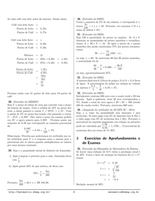de cada caf´e com leite antes da mistura. Sendo assim:
Caf´e com leite forte =
Partes de Leite = 0, 25v
Partes de Caf´e = 0, 75v
Caf´e com leite forte: = v
Partes de Leite = 0, 80v
Partes de Caf´e = 0, 20v
Mistura: = 2v
Partes de Leite = 025v + 0, 80v = 1, 05v
Partes de Caf´e = 075v + 0, 20v = 0, 95v
Partes de Leite
Partes de Caf´e
=
1, 05v
0, 95v
=
105v
95v
=
21
19
Ficamos ent˜ao com 21 partes de leite para 19 partes de
caf´e.
28. (Extra´ıdo da OBMEP)
Seja V o pre¸co da d´uzia de ovos que coincide com o pre¸co
da dezena de ma¸c˜as. Com a subida de 10% no pre¸co dos
ovos, a d´uzia passar´a a custar V + 10%V = 1, 1V . Com
a queda de 2% no pre¸co das ma¸c˜as, elas passar˜ao a custar
V − 2%V = 0, 98V . Da´ı, antes o pre¸co da compra pedida
era 2V e agora passou para 2, 08V . Tivemos assim um
aumento de 0, 08 que corresponde ao aumento percentual
de:
0, 08V
2V
= 0, 04 =
4
100
= 4%.
Observa¸c˜ao: Perceba que poder´ıamos ter atribu´ıdo um va-
lor arbitr´ario para V e a resposta seria a mesma pois o
percentual n˜ao se altera quando multiplicamos os valores
por uma mesma constante.
29. Seja x a quantidade inicial de dinheiro do Jo˜aozinho.
i) Ap´os comprar o presente para a m˜ae, Jo˜aozinho ﬁcou
com
x
2
.
ii) Ap´os gastar 30% do que sobrou, ele ﬁcou com
70% ·
x
2
=
70x
200
.
Portanto,
70x
200
= 63 e x = R$ 180, 00.
30. (Extra´ıdo da OBM)
Como o aumento de 2% de um n´umero x corresponde `a 1,
temos
2x
100
= 1 e x = 50. Portanto, seu sucessor ´e 51 e a
soma de ambos ´e 101.
31. (Extra´ıdo da OBM)
Seja 100 a quantidade de peixes no aqu´ario. Se A e V
denotam as quantidades de peixes amarelos e vermelhos,
temos A = 90 e V = 10. Se ap´os a morte de x peixes
amarelos eles ainda constitu´ıam 75% dos peixes restantes,
temos
90 − x =
75
100
(100 − x) ,
ou seja, x = 60. Se morreram 60 dos 90 peixes amarelos,
a mortandade foi de
60
90
=
2
3
= 0, 666... =
66, 6
100
,
ou seja, aproximadamente 67%.
32. (Extra´ıdo da OBM)
A mistura ﬁnal tem 0, 2 litros de polpa e 3+0, 8 = 3, 8 litros
de ´agua. A porcentagem de polpa em rela¸c˜ao ao volume
da mistura ´e
0, 2
4
=
2
40
= 0, 05 = 5%.
33. (Extra´ıdo da OBM)
Inicialmente existiam 980 aves com a cauda verde e 20 das
demais. Ap´os a epidemia, estas 20 aves correspondem a
5%, donde o total de aves agora ´e 20 × 20 = 400 (sendo
380 da cauda verde). Portanto, morreram 600 aves.
34. (Adaptado do vestibular da ACAFE SC - 2014)
Seja x o valor da mensalidade sem desconto e sem
acr´escimo. O valor pago com 8% de desconto ﬁca 0, 92x e
o valor pago com 8% de acr´escimo ﬁca 1, 08x. Portanto o
percentual do segundo pagamento em rela¸c˜ao ao primeiro
pode ser calculado por
1, 08
0, 92
= 1, 1739.... O percentual de
acr´escimo ﬁca em torno de 17, 39%.
3 Exerc´ıcios de Aprofundamento e
de Exames
35. (Extra´ıdo da Olimp´ıada de Matem´atica da R´ussia)
Se houve uma redu¸c˜ao de 51% ent˜ao a produ¸c˜ao atual ´e
de 49%. Como o fator de varia¸c˜ao do bimestre foi (1 + i)2
,
temos:
(1 + i)2
= 0, 49
1 + i =
49
100
1 + i =
7
10
i = −0, 3
Redu¸c˜ao mensal de 30%.
http://matematica.obmep.org.br/ 8 matematica@obmep.org.br
 