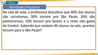 Atividades Proposta
Na sala de aula, a professora descobriu que 40% dos alunos
são corintianos, 30% torcem pro São Paulo, 20% são
palmeirenses, 10% torcem pro Santos e o resto não gosta
de futebol. Sabendo que existem 40 alunos na sala, quantos
torcem para o São Paulo?
11
 