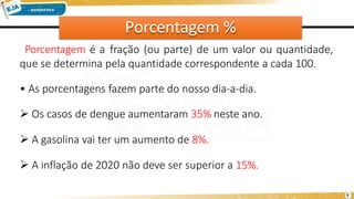 Porcentagem %
3
Porcentagem é a fração (ou parte) de um valor ou quantidade,
que se determina pela quantidade correspondente a cada 100.
• As porcentagens fazem parte do nosso dia-a-dia.
 Os casos de dengue aumentaram 35% neste ano.
 A gasolina vai ter um aumento de 8%.
 A inflação de 2020 não deve ser superior a 15%.
 