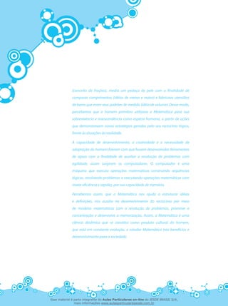 (conceito de frações), media um pedaço de pele com a finalidade de
comparar comprimentos (idéias de menor e maior) e fabricava utensílios
de barro que eram seus padrões de medida (idéia de volume). Desse modo,
percebemos que o homem primitivo utilizava a Matemática para sua
sobrevivência e transcendência como espécie humana, a partir de ações
que demonstravam novas estratégias geradas pelo seu raciocínio lógico,
frente às situações da realidade.
A capacidade de desenvolvimento, a criatividade e a necessidade de
adaptação do homem fizeram com que fossem desenvolvidas ferramentas
de apoio com a finalidade de auxiliar a resolução de problemas com
agilidade, assim surgiram os computadores. O computador é uma
máquina que executa operações matemáticas construindo seqüências
lógicas, resolvendo problemas e executando operações matemáticas com
maior eficiência e rapidez, por sua capacidade de memória.
Percebemos assim, que a Matemática nos ajuda a estruturar idéias
e definições, nos auxilia no desenvolvimento do raciocínio por meio
de modelos matemáticos com a resolução de problemas, promove a
concentração e desenvolve a memorização. Assim, a Matemática é uma
ciência dinâmica que se constitui como produto cultural do homem,
que está em constante evolução, e estudar Matemática traz benefícios e
desenvolvimento para a sociedade.
Esse material é parte integrante do Aulas Particulares on-line do IESDE BRASIL S/A,
mais informações www.aulasparticularesiesde.com.br
 