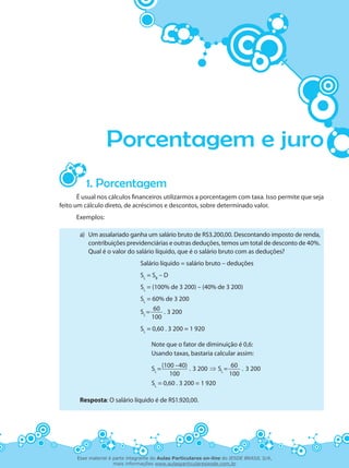 Porcentagem e juro
1. Porcentagem
É usual nos cálculos financeiros utilizarmos a porcentagem com taxa. Isso permite que seja
feito um cálculo direto, de acréscimos e descontos, sobre determinado valor.
Exemplos:
a)	 Um assalariado ganha um salário bruto de R$3.200,00. Descontando imposto de renda,
contribuições previdenciárias e outras deduções, temos um total de desconto de 40%.
Qual é o valor do salário líquido, que é o salário bruto com as deduções?
Salário líquido = salário bruto – deduções
SL
= SB
– D
SL
= (100% de 3 200) – (40% de 3 200)
SL
= 60% de 3 200
SL
=
60
. 3 200
100
SL
= 0,60 . 3 200 = 1 920
Note que o fator de diminuição é 0,6:
Usando taxas, bastaria calcular assim:
SL
=
(100 –40)
. 3 200 ⇒ SL
=
60
. 3 200
100 100
SL
= 0,60 . 3 200 = 1 920
Resposta: O salário líquido é de R$1.920,00.
Esse material é parte integrante do Aulas Particulares on-line do IESDE BRASIL S/A,
mais informações www.aulasparticularesiesde.com.br
 