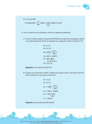 Porcentagem e juro 107
	 b)	 3,7% de 8 500
= =
3,7
3,7% de 8500 . 8500 0,037. 8500=314,50
100
fator
2.	 Com o auxílio de sua calculadora, resolva os seguintes problemas:
a)	 O senhor Antônio aplicou a quantia de R$250,00 na caderneta de poupança. Qual é
o seu saldo depois de 30 dias se naquele mês a aplicação rendeu no total 0,71%?
 
  
N= V +iV
N= V (1+i)
0,71
N= 250 1+
100
N= 250(1+0,0071)
N= 250.1,0071
fator de aumento
N = 251,78
Resposta: O seu saldo é de R$251,78.
b)	 O preço de um televisor é de R$1.100,00. Se for pago à vista, o desconto é de 8,5%.
Se for comprá-lo à vista, qual o valor final?
fator
=
=
=
=
=
 
  
-
-
N V +iV
N V (1–i)
8,5
N 1100 1
100
N 1100.(1 0,085)
N 1100. 0,915
N = 1 006,50
Resposta: O preço final será R$1.006,50.
Esse material é parte integrante do Aulas Particulares on-line do IESDE BRASIL S/A,
mais informações www.aulasparticularesiesde.com.br
 