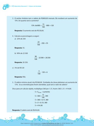 Matemática Elementar I – Caderno de Atividades108
3.	 O senhor Antônio tem o salário de R$800,00 mensais. Ele receberá um aumento de
15%. De quanto será o aumento?
= =⋅
15
15% de 800 800 120
100
	 Resposta: O aumento será de R$120,00.
4.	 Calcule as porcentagens a seguir:
	 a)	 22% de 250
=⋅
22
250 55
100
	 Resposta: 55.
	
	 b)	 90% de 22 500
=⋅
90
22500 20250
100
	 Resposta: 20 250.
	
c)	 5% de R$120
⋅
5
120 = 6
100
	 Resposta: R$6.
5.	 O salário mínimo atual é de R$360,00. Entidades da classe pleiteiam um aumento de
15%. Se as reivindicações forem atendidas, qual será o valor do salário?
Dica: para um cálculo rápido, multiplique 360 por 1,15. Assim: 360.1,15 = 414,00.
+
+
+
+
ATUALS = S aumento
15
S =360 .360
100
S =360 0,15.360
S =(1 0,15).360
S = 414,00
Resposta: O salário será de R$414,00.
Esse material é parte integrante do Aulas Particulares on-line do IESDE BRASIL S/A,
mais informações www.aulasparticularesiesde.com.br
 