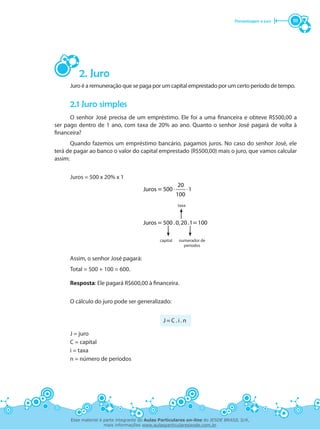 Porcentagem e juro 111
2. Juro
Juro é a remuneração que se paga por um capital emprestado por um certo período de tempo.
2.1 Juro simples
O senhor José precisa de um empréstimo. Ele foi a uma financeira e obteve R$500,00 a
ser pago dentro de 1 ano, com taxa de 20% ao ano. Quanto o senhor José pagará de volta à
financeira?
Quando fazemos um empréstimo bancário, pagamos juros. No caso do senhor José, ele
terá de pagar ao banco o valor do capital emprestado (R$500,00) mais o juro, que vamos calcular
assim:
Juros = 500 x 20% x 1
⋅ ⋅
20
Juros 500 1
100
Juros 500 0,20 1 100
=
= . . =
taxa
capital numerador de
períodos
Assim, o senhor José pagará:
Total = 500 + 100 = 600.
Resposta: Ele pagará R$600,00 à financeira.
O cálculo do juro pode ser generalizado:
J = C . i . n
J = juro
C = capital
i = taxa
n = número de períodos
Esse material é parte integrante do Aulas Particulares on-line do IESDE BRASIL S/A,
mais informações www.aulasparticularesiesde.com.br
 