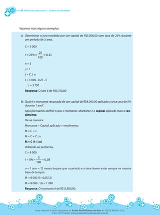 Matemática Elementar I – Caderno de Atividades112
Vejamos mais alguns exemplos:
a)	 Determinar o juro recebido por um capital de R$5.000,00 com taxa de 25% durante
um período de 3 anos.
	 C = 5 000
25
i 25% 0,25
100
= = =
	 n = 3
	 j = ?
	 J = C. i. n
	 J = 5 000 . 0,25 . 3
	 ∴ J = 3 750
	 Resposta: O juro é de R$3.750,00
b)	 Qual é o montante resgatado de um capital de R$8.000,00 aplicado a uma taxa de 5%
durante 1 ano?
	 Aqui precisamos definir o que é montante. Montante é o capital aplicado mais o ren-
dimento.
	 Dessa maneira:
	 Montante = Capital aplicado + rendimento
	 M = C + J
	 M = C + C.i.n
	 M = C (1+ i.n)
	 Voltando ao problema,
	 C = 8 000
5
i 5% 0,05
100
= = =
	 n = 1 ano = 12 meses (repare que o período e a taxa devem estar sempre na mesma
base de tempo)
	 M = 8 000 (1+ 0,05.12)
	 M = 8 000 . 1,6 = 1 280.
	 Resposta: O montante é de R$12.800,00.
Esse material é parte integrante do Aulas Particulares on-line do IESDE BRASIL S/A,
mais informações www.aulasparticularesiesde.com.br
 
