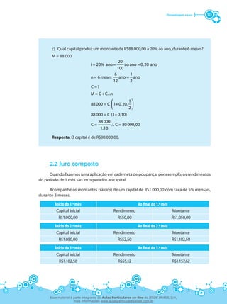 Porcentagem e juro 113
c)	 Qual capital produz um montante de R$88.000,00 a 20% ao ano, durante 6 meses?
M = 88 000
∴
 
  
20
i = 20% ano= ao ano = 0,20 ano
100
6 1
n = 6meses ano = ano
12 2
C =?
M = C+C.i.n
1
88 000 = C 1+0,20.
2
88 000 = C (1+0,10)
88 000
C = C = 80 000,00
1,10
Resposta: O capital é de R$80.000,00.
2.2 Juro composto
Quando fazemos uma aplicação em caderneta de poupança, por exemplo, os rendimentos
do período de 1 mês são incorporados ao capital.
Acompanhe os montantes (saldos) de um capital de R$1.000,00 com taxa de 5% mensais,
durante 3 meses.
Início do 1.º mês Ao final do 1.º mês
Capital inicial Rendimento Montante
R$1.000,00 R$50,00 R$1.050,00
Início do 2.º mês Ao final do 2.º mês
Capital inicial Rendimento Montante
R$1.050,00 R$52,50 R$1.102,50
Início do 3.º mês Ao final do 3.º mês
Capital inicial Rendimento Montante
R$1.102,50 R$55,12 R$1.157,62
Esse material é parte integrante do Aulas Particulares on-line do IESDE BRASIL S/A,
mais informações www.aulasparticularesiesde.com.br
 