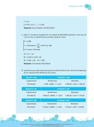 Porcentagem e juro 115
	 j = C.i.n
	 j= 8 750 . 0,12 . 5 ∴ j = 5 250
	 Resposta: O juro simples é de R$5.250,00.
c)	 Qual é o montante resgatado de um capital de R$2.200,00 aplicado a uma taxa de
1,5% ao mês, no regime de juros simples, durante 2 anos?
	
C 2 200=




1,5
i 1,5% ao ano 0,015 ao mês
100
n 2 anos 24meses
= = =
= =
	 M = C (1 + i.n)
	 M = 2 200 (1+ 0,015 . 24)
	 M = 2 200 . 1,36 ∴ M = 2 992
	 Resposta: O montante é R$2.992,00.
d)	 Suponhaqueascadernetasdepoupançarendam0,63%aomês. Simuleumaaplicação
de um capital de R$1.000,00 por três meses.
Início do 1.º mês Ao final do 1.º mês
Capital inicial Rendimento Montante
R$1.000,00 1 000 . 0,0063 . 1 = 6,30 1 000,00 + 6,30 = 1 006,30
Início do 2.º mês Ao final do 2.º mês
Capital inicial Rendimento Montante
R$1.006,30 1 006,30 . 0,0063 . 1 = 6,34 1 006,30 + 6,34 = 1 012,64
Início do 3.º mês Ao final do 3.º mês
Capital inicial Rendimento Montante
R$1.012,64 1 012,64 . 0,0063 . 1 = 6,38 1 012,64 + 6,38 = 1 019,02
Esse material é parte integrante do Aulas Particulares on-line do IESDE BRASIL S/A,
mais informações www.aulasparticularesiesde.com.br
 