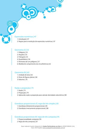 Expressões numéricas | 47
1. Introdução | 47
2. Regras para a resolução de expressões numéricas | 47
Geometria (I) | 53
1. Polígono | 53
2. Ângulos | 55
3. Triângulo | 55
4. Quadrilátero | 56
5. Perímetro de um polígono | 57
6. Medida do comprimento da circunferência | 62
Geometria (II) | 65
1. Unidade de área | 65
2. Áreas de figuras planas | 66
3. Volumes | 70
Razão e proporção | 75
1. Razão | 75
2. Proporção | 79
3. Aplicando razão e proporção para calcular densidade volumétrica | 80
Grandezas proporcionais (I): regra de três simples | 85
1. Grandezas diretamente proporcionais | 85
2. Grandezas inversamente proporcionais | 88
Grandezas proporcionais (II): regra de três composta | 95
1. Proporcionalidade composta | 95
2. Regra de três composta | 97
Esse material é parte integrante do Aulas Particulares on-line do IESDE BRASIL S/A,
mais informações www.aulasparticularesiesde.com.br
 