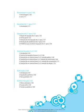 Porcentagem e juro | 105
1. Porcentagem | 105
2. Juro | 111
Equações do 1.o
grau | 117
1. Introdução | 117
Equações do 2.o
grau | 125
1. Noção de equação do 2.o
grau | 125
2. Forma geral | 125
3. Solução de uma equação do 2.o
grau | 127
4. Resolução de problemas do 2.o
grau | 137
5. Problemas que envolvem equações do 2.o
grau | 138
Sistemas lineares 2 x 2 | 143
1. Introdução | 143
2. Sistema de equações lineares 2 x 2 | 144
3. Solução de um sistema linear 2 x 2: método gráfico | 144
4. Solução de um sistema linear 2 x 2: método da substituição | 146
5. Solução de um sistema linear 2 x 2: método da comparação | 151
6. Solução de um sistema linear 2 x 2: método da adição | 153
Radiciação | 159
1. Introdução | 159
2. Quadrados perfeitos | 160
3. Raiz quadrada | 161
Gráfico e função | 163
1. Plano cartesiano | 163
2. Função afim | 164
3. Função quadrática | 168
Esse material é parte integrante do Aulas Particulares on-line do IESDE BRASIL S/A,
mais informações www.aulasparticularesiesde.com.br
 