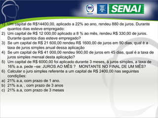 1) Um capital de R$14400,00, aplicado a 22% ao ano, rendeu 880 de juros. Durante
quantos dias esteve empregado:
2) Um capital de R$ 12 000,00 aplicado a 8 % ao mês, rendeu R$ 330,00 de juros.
Durante quantos dias esteve empregado?
3) Se um capital de R$ 21 600,00 rendeu R$ 1600,00 de juros em 90 dias, qual é a
taxa de juros simples anual dessa aplicação
4) Se um capital de R$ 41 000,00 rendeu 900,00 de juros em 45 dias, qual é a taxa de
juros simples mensal desta aplicação?
5) Um capital de R$ 6000,00 foi aplicado durante 3 meses, á juros simples, a taxa de
16% a.a. pede –se: JUROS AO MÊS ? MONTANTE NO FINAL DE UM MÊS?
6) Calcular o juro simples referente a um capital de R$ 2400,00 nas seguintes
condições:
a) 21% a.a, com prazo de 1 ano.
b) 21% a.a, , com prazo de 3 anos
c) 21% a.a, com prazo de 3 meses
 