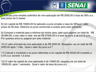 7) Calcule juros simples auferidos de uma aplicação de R$ 3500,00 a taxa de 38% a.a,
pelo prazo de 5 meses
8) Um capital de R$ 19000,00 foi aplicado a juros simples a taxa de 38%a.a , pelo
prazo de 56 dias. Obtenha os juros comerciais e exatos para esta aplicação.
9) Comprei o material para a reforma da minha casa, pelo qual pagarei um total de R$
36 664,00. o seu valor a vista era de R$ 27000,00 e a taxa de juros é de 2,4 % a.m.
Por quantos anos eu pagarei por este material.
10) O valor principal de uma aplicação é de R$ 2000,00. Resgatou- se um total de R$
2450,00 após 1 mês . Qual o valor de juros a.d ?
11) Calcule o montante e os juros referentes a um capital de R$ 45423,50 investido a
0,3% a.d, durante 1,5 anos.
12) O valor do capital de uma aplicação é de 10000,00, resgatou-se um total de
19000,00, após 1 semestre . Qual o valor da taxa de juros a.d
 