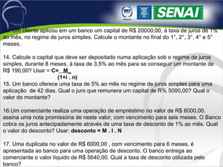 13. Um cliente aplicou em um banco um capital de R$ 20000,00, á taxa de juros de 1%
ao mês, no regime de juros simples. Calcule o montante no final do 1°, 2°, 3°, 4° e 5°
meses.
14. Calcule o capital que deve ser depositado numa aplicação sob o regime de juros
simples, durante 8 meses, á taxa de 3,5% ao mês para se conseguir um montante de
R$ 190,00? Usar = C= M_
(1+i . n)
15. Um banco oferece uma taxa de 5% ao mês no regime de juros simples para uma
aplicação de 42 dias. Qual o juro que remunera um capital de R% 5000,00? Qual o
valor do montante?
16.Um comerciante realiza uma operação de empréstimo no valor de R$ 6000,00.
assina uma nota promissória de neste valor, com vencimento para seis meses. O Banco
cobra os juros antecipadamente através de uma taxa de desconto de 1% ao mês. Qual
o valor do desconto? Usar: desconto = M . I . N
17. Uma duplicata no valor de R$ 6000,00 , com vencimento para 6 meses, é
apresentada ao banco para uma operação de desconto. O banco entrega ao
comerciante o valor líquido de R$ 5640,00. Qual a taxa de desconto utilizada pelo
banco?
 