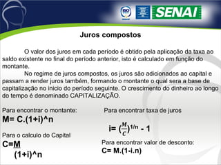 Juros compostos
O valor dos juros em cada período é obtido pela aplicação da taxa ao
saldo existente no final do período anterior, isto é calculado em função do
montante.
No regime de juros compostos, os juros são adicionados ao capital e
passam a render juros também, formando o montante o qual sera a base de
capitalização no inicio do período seguinte. O crescimento do dinheiro ao longo
do tempo é denominado CAPITALIZAÇÃO.
Para encontrar o montante:
M= C.(1+i)^n
Para o calculo do Capital
C=M
(1+i)^n
Para encontrar valor de desconto:
C= M.(1-i.n)
 