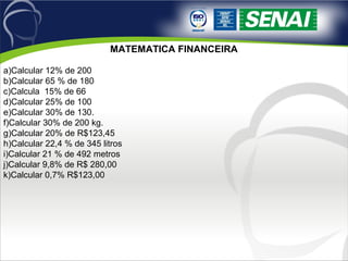 MATEMATICA FINANCEIRA
 
a)Calcular 12% de 200
b)Calcular 65 % de 180
c)Calcula  15% de 66
d)Calcular 25% de 100
e)Calcular 30% de 130.
f)Calcular 30% de 200 kg.
g)Calcular 20% de R$123,45
h)Calcular 22,4 % de 345 litros
i)Calcular 21 % de 492 metros
j)Calcular 9,8% de R$ 280,00
k)Calcular 0,7% R$123,00
 