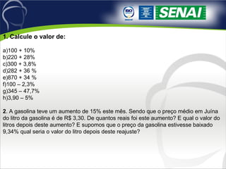 1. Calcule o valor de:
a)100 + 10%
b)220 + 28%
c)300 + 3,8%
d)282 + 36 %
e)870 + 34 %
f)100 – 2,3%
g)345 – 47,7%
h)3,90 – 5%
2. A gasolina teve um aumento de 15% este mês. Sendo que o preço médio em Juína 
do litro da gasolina é de R$ 3,30. De quantos reais foi este aumento? E qual o valor do 
litros depois deste aumento? E supomos que o preço da gasolina estivesse baixado 
9,34% qual seria o valor do litro depois deste reajuste?
 