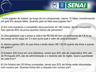  1) Um jogador de futebol, ao longo de um campeonato, cobrou 75 faltas, transformando 
em gols 8% dessas faltas. Quantos gols de falta esse jogador fez?
2) Em uma maratona o competidor deve percorrer 42 195 metros. Se um competidor 
fizer apenas 85% da prova quantos metros ele percorreu?
3) Uma geladeira cujo o preço a vista é de R$ 830,00 tem um acréscimo de 7,8 % no 
seu preço se for paga em 3 x sem juros qual o valor de cada prestação?
4) Jéssica gastou 28% do que tinha e ainda restou R$ 130,00 quanto ela tinha e quanto 
ela gastou?
5) Existem 200 livros em uma biblioteca, sendo que 30% são de matemática 30% são 
de Português 20% são de administração e o restante são de inglês. Qual a quantidade 
de cada livro?
6) Um fichário tem 25 fichas numeradas, sendo que 52% de fichas estão etiquetadas 
com numero par. Quantas fichas têm a etiqueta com numero par?
 