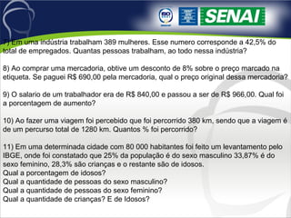 7) Em uma indústria trabalham 389 mulheres. Esse numero corresponde a 42,5% do 
total de empregados. Quantas pessoas trabalham, ao todo nessa indústria?
8) Ao comprar uma mercadoria, obtive um desconto de 8% sobre o preço marcado na 
etiqueta. Se paguei R$ 690,00 pela mercadoria, qual o preço original dessa mercadoria?
9) O salario de um trabalhador era de R$ 840,00 e passou a ser de R$ 966,00. Qual foi 
a porcentagem de aumento?
10) Ao fazer uma viagem foi percebido que foi percorrido 380 km, sendo que a viagem é 
de um percurso total de 1280 km. Quantos % foi percorrido? 
11) Em uma determinada cidade com 80 000 habitantes foi feito um levantamento pelo 
IBGE, onde foi constatado que 25% da população é do sexo masculino 33,87% é do 
sexo feminino, 28,3% são crianças e o restante são de idosos.
Qual a porcentagem de idosos?
Qual a quantidade de pessoas do sexo masculino?
Qual a quantidade de pessoas do sexo feminino?
Qual a quantidade de crianças? E de Idosos?
 