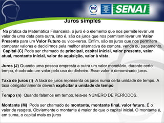  Juros simples
 Na prática da Matemática Financeira, o juro é o elemento que nos permite levar um 
valor de uma data para outra, isto é, são os juros que nos permitem levar um Valor
Presente para um Valor Futuro ou vice-versa. Enfim, são os juros que nos permitem 
comparar valores e decidirmos pela melhor alternativa de compra, venda ou pagamento. 
 Capital (C) Pode ser chamado de principal, capital inicial, valor presente, valor
atual, montante inicial, valor de aquisição, valor à vista. 
Juros (J) Quando uma pessoa empresta a outra um valor monetário, durante certo 
tempo, é cobrado um valor pelo uso do dinheiro. Esse valor é denominado juros.
 
Taxa de juros (i)  A taxa de juros representa os juros numa certa unidade de tempo. A 
taxa obrigatoriamente deverá explicitar a unidade de tempo
. 
Tempo (n)  Quando falamos em tempo, leia-se NÚMERO DE PERÍODOS.
 
Montante (M)  Pode ser chamado de montante, montante final, valor futuro. É o 
valor de resgate. Obviamente o montante é maior do que o capital inicial. O montante é, 
em suma, o capital mais os juros 
 