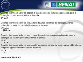 Quando tivermos o valor do capital, a taxa de juros eo tempo da aplicação, para a
obtenção do juro iremos utilizar a fórmula:
J= C.i.n
Quando tivermos o valor do juro, a taxa de juros eo tempo da aplicação, para a
obtenção do valor do capital utilizaremos a fórmula:
C= J__
(1+i . n)
Quando tivermos o valor do juro o valor do capital eo tempo da aplicação, para a
obtenção da taxa de juros utilizaremos a fórmula:
i= J__
c . n
Quando tivermos o valor do juro, o valor do capital ea taxa de juros, para a obtenção do
tempo da aplicação iremos utilizar a fórmula
n= J__
c . i
montante: M = C +J
 