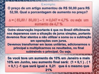 Outra observação importante é que no Brasil dificilmente nos deparamos com a situação de juros simples, portanto devemos ficar atentos a não utilizar a soma ou a subtração em operações com juros. Devemos transformar em taxas unitárias, adicionarmos o principal e multiplicarmos os resultados, no final subtraindo o principal. Ou seja. Se você teve um aumento de 10% em Janeiro e mais 10% em Junho, seu aumento final será:  (1 + 0,1 ) . ( 1 + 0,1 ) -1 que será igual a  0,21  que é o mesmo que 21% 