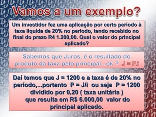 Um investidor fez uma aplicação por certo período à taxa líquida de 20% no período, tendo recebido no final do prazo R4 1.200,00. Qual o valor do principal aplicado? Daí temos que J = 1200 e a taxa é de 20% no período,...portanto  P = J/i  ou seja  P = 1200 dividido por 0,20 ( taxa unitária ) que resulta em R$ 6.000,00  valor do principal aplicado. 