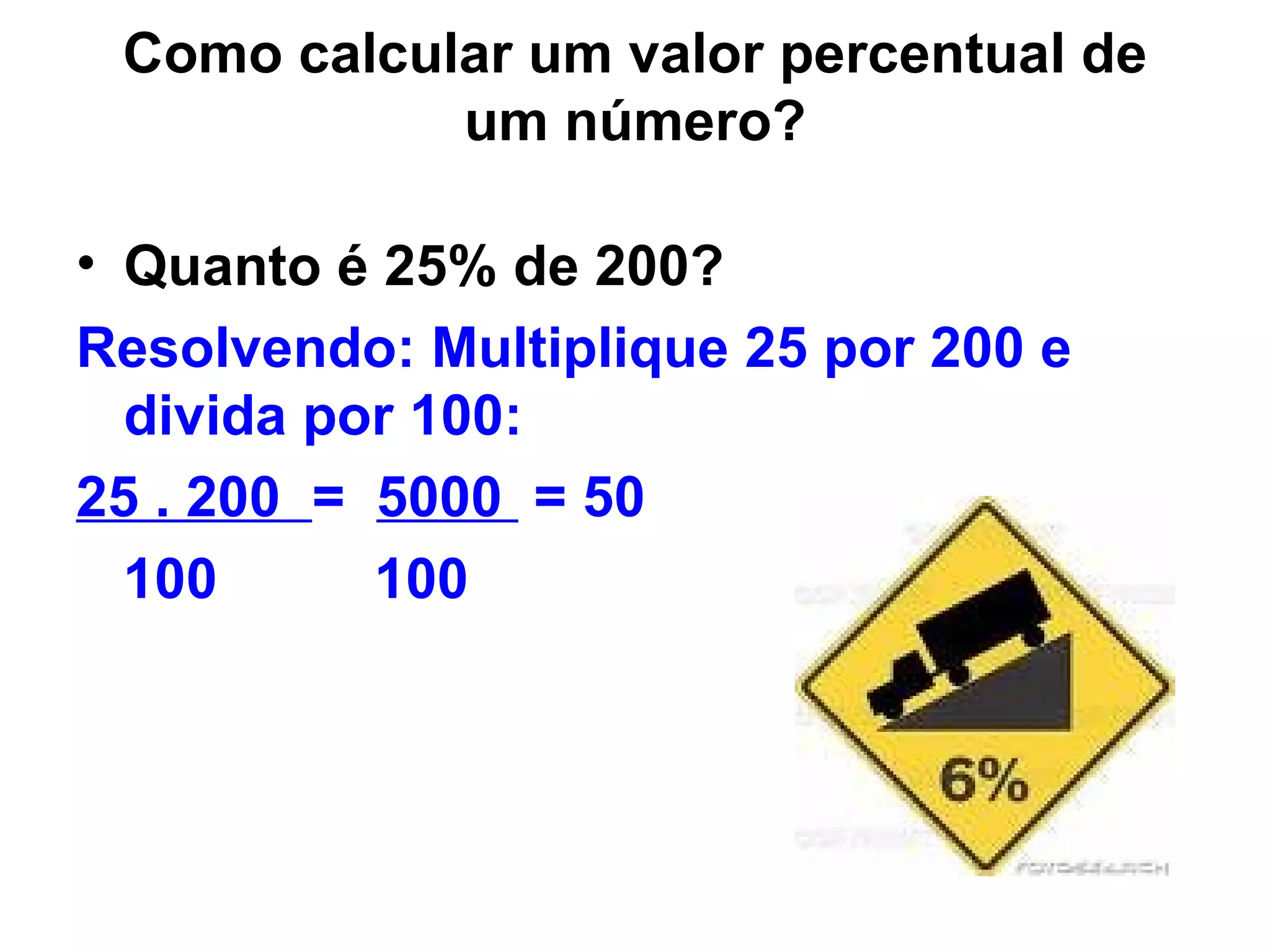 Como calcular um valor percentual de um número? Quanto é 25% de 200? Resolvendo: Multiplique 25 por 200 e divida por 100: 25 . 200  =  5000  = 50  100  100 