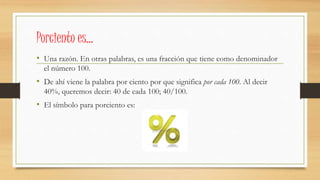 Porciento es…
• Una razón. En otras palabras, es una fracción que tiene como denominador
el número 100.
• De ahí viene la palabra por ciento por que significa por cada 100. Al decir
40%, queremos decir: 40 de cada 100; 40/100.
• El símbolo para porciento es:
 