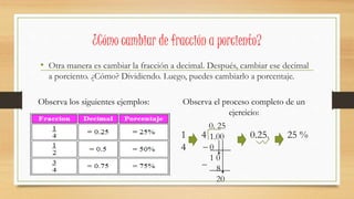 ¿Cómo cambiar de fracción a porciento?
• Otra manera es cambiar la fracción a decimal. Después, cambiar ese decimal
a porciento. ¿Cómo? Dividiendo. Luego, puedes cambiarlo a porcentaje.
Observa los siguientes ejemplos: Observa el proceso completo de un
ejercicio:
1 4 0.25. 25 %
4
1.00
0
1 0
8
20
0. 25
 