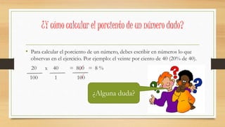 • Para calcular el porciento de un número, debes escribir en números lo que
observas en el ejercicio. Por ejemplo: el veinte por ciento de 40 (20% de 40).
20 x 40 = 800 = 8 %
100 1 100
¿Y cómo calcular el porciento de un número dado?
¿Alguna duda?
 