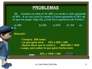 PROBLEMAS 02. Compre un reloj en S/. 800. Lo vendo a Juan ganando el 30% . A su vez Juan lo vende a Carlos ganando el 20% de lo que me pagó. Diga Ud. ¿Cuál fue la ganancia de Carlos?. a) 208 b) 240 c) 670 d) 124 e) N.A. Solución: - Compra: 800 soles - Lo que gano será: 30% x 800 = 240 - Quiere decir que lo vendí a: 800+240 = 1040 - Luego, para saber lo que ganó Carlos será: 20% x 1040 = 208