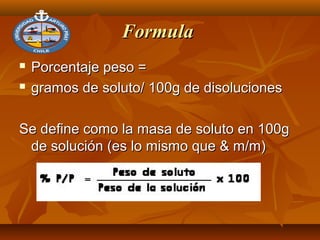 FormulaFormula
 Porcentaje peso =Porcentaje peso =
 gramos de soluto/ 100g de disolucionesgramos de soluto/ 100g de disoluciones
Se define como la masa de soluto en 100gSe define como la masa de soluto en 100g
de solución (es lo mismo que & m/m)de solución (es lo mismo que & m/m)
 