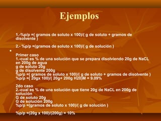 Ejemplos
1.-%p/p =( gramos de soluto x 100)/( g de soluto + gramos de
disolvente )
2.- %p/p =(gramos de soluto x 100)/( g de solución )

Primer caso
1.-cual es % de una solución que se prepara disolviendo 20g de NaCL
en 200g de agua
g de soluto 20g
g de disolvente 200g
%p/p =( gramos de soluto x 100)/( g de soluto + gramos de disolvente )
%p/p =( 20gx 100)/( 20g+ 200g H20)M = 9.09%
2do caso
2.-cual es % de una solución que tiene 20g de NaCL en 200g de
solución
G de soluto 20g
G de solución 200g
%p/p =(gramos de soluto x 100)/( g de solución )
%p/p =(20g x 100)/(200g) = 10%
 